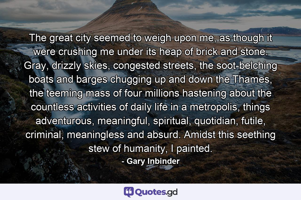 The great city seemed to weigh upon me, as though it were crushing me under its heap of brick and stone. Gray, drizzly skies, congested streets, the soot-belching boats and barges chugging up and down the Thames, the teeming mass of four millions hastening about the countless activities of daily life in a metropolis, things adventurous, meaningful, spiritual, quotidian, futile, criminal, meaningless and absurd. Amidst this seething stew of humanity, I painted. - Quote by Gary Inbinder