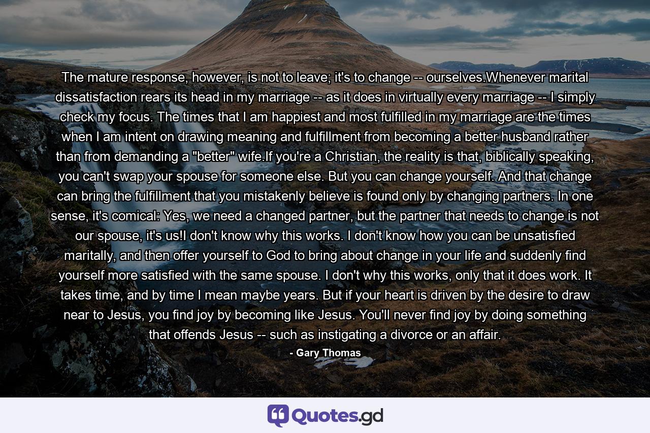 The mature response, however, is not to leave; it's to change -- ourselves.Whenever marital dissatisfaction rears its head in my marriage -- as it does in virtually every marriage -- I simply check my focus. The times that I am happiest and most fulfilled in my marriage are the times when I am intent on drawing meaning and fulfillment from becoming a better husband rather than from demanding a 