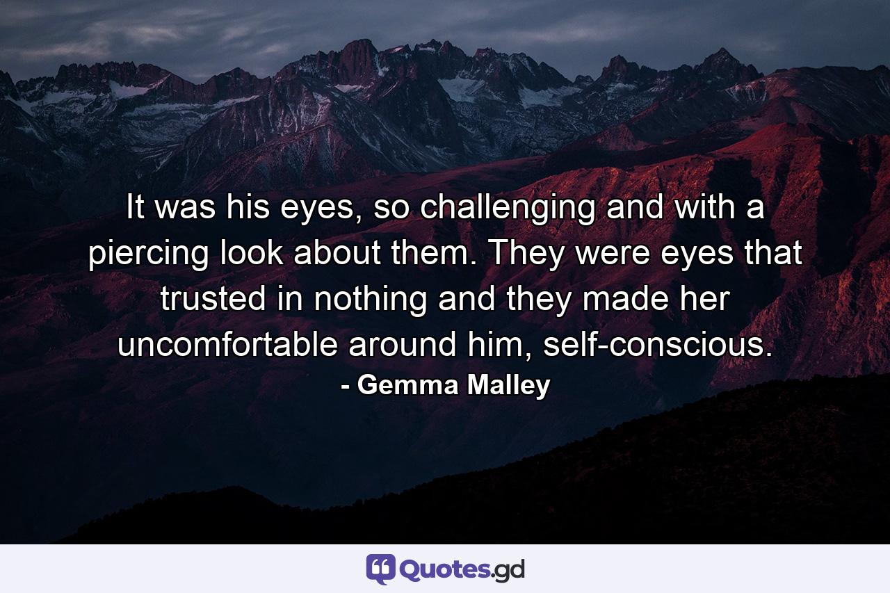 It was his eyes, so challenging and with a piercing look about them. They were eyes that trusted in nothing and they made her uncomfortable around him, self-conscious. - Quote by Gemma Malley