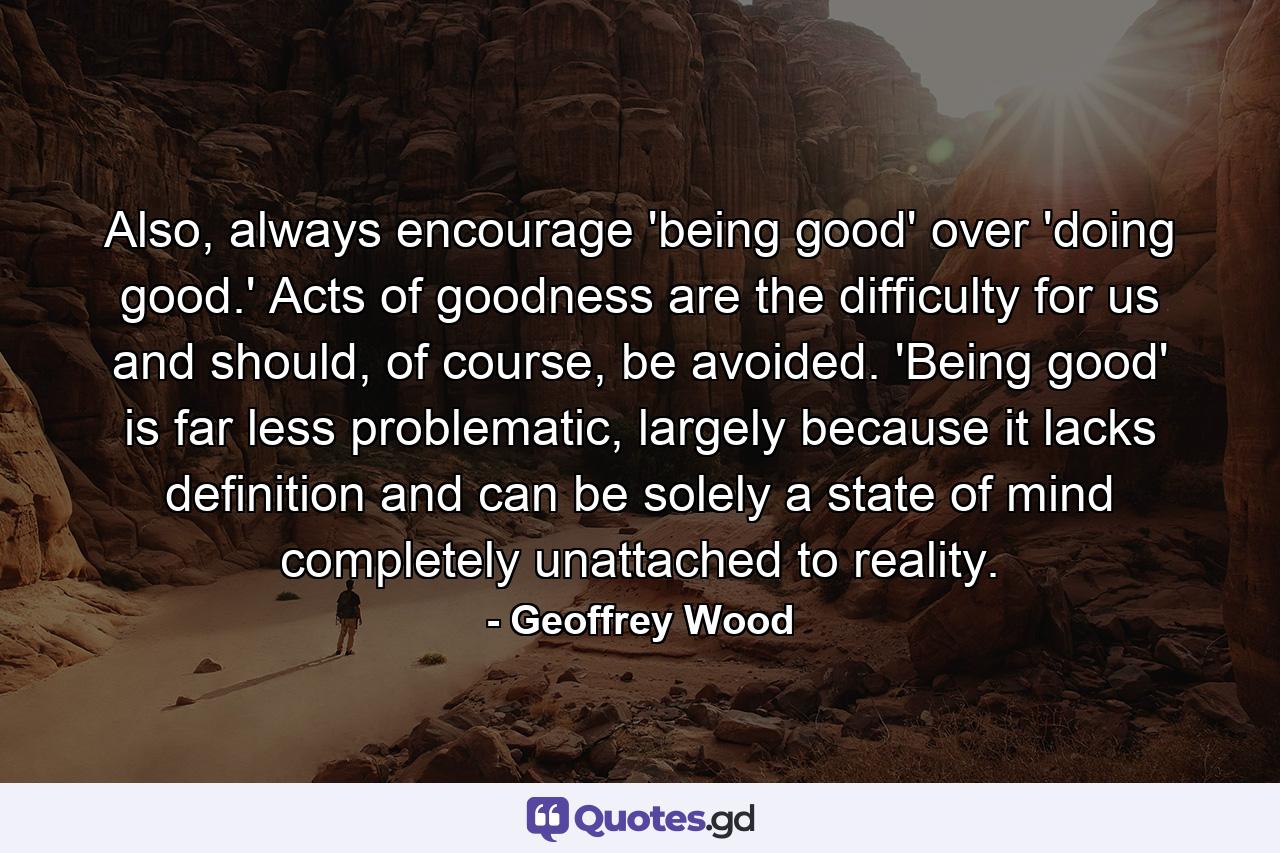 Also, always encourage 'being good' over 'doing good.' Acts of goodness are the difficulty for us and should, of course, be avoided. 'Being good' is far less problematic, largely because it lacks definition and can be solely a state of mind completely unattached to reality. - Quote by Geoffrey Wood