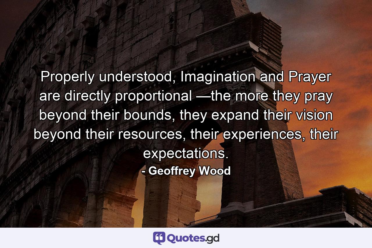 Properly understood, Imagination and Prayer are directly proportional —the more they pray beyond their bounds, they expand their vision beyond their resources, their experiences, their expectations. - Quote by Geoffrey Wood