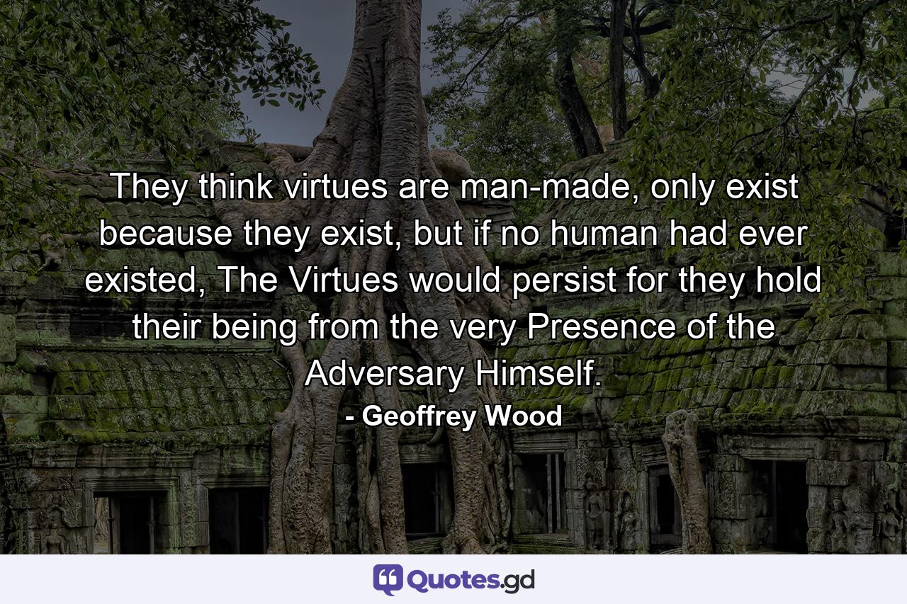 They think virtues are man-made, only exist because they exist, but if no human had ever existed, The Virtues would persist for they hold their being from the very Presence of the Adversary Himself. - Quote by Geoffrey Wood