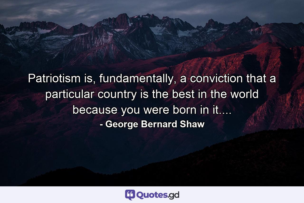 Patriotism is, fundamentally, a conviction that a particular country is the best in the world because you were born in it.... - Quote by George Bernard Shaw