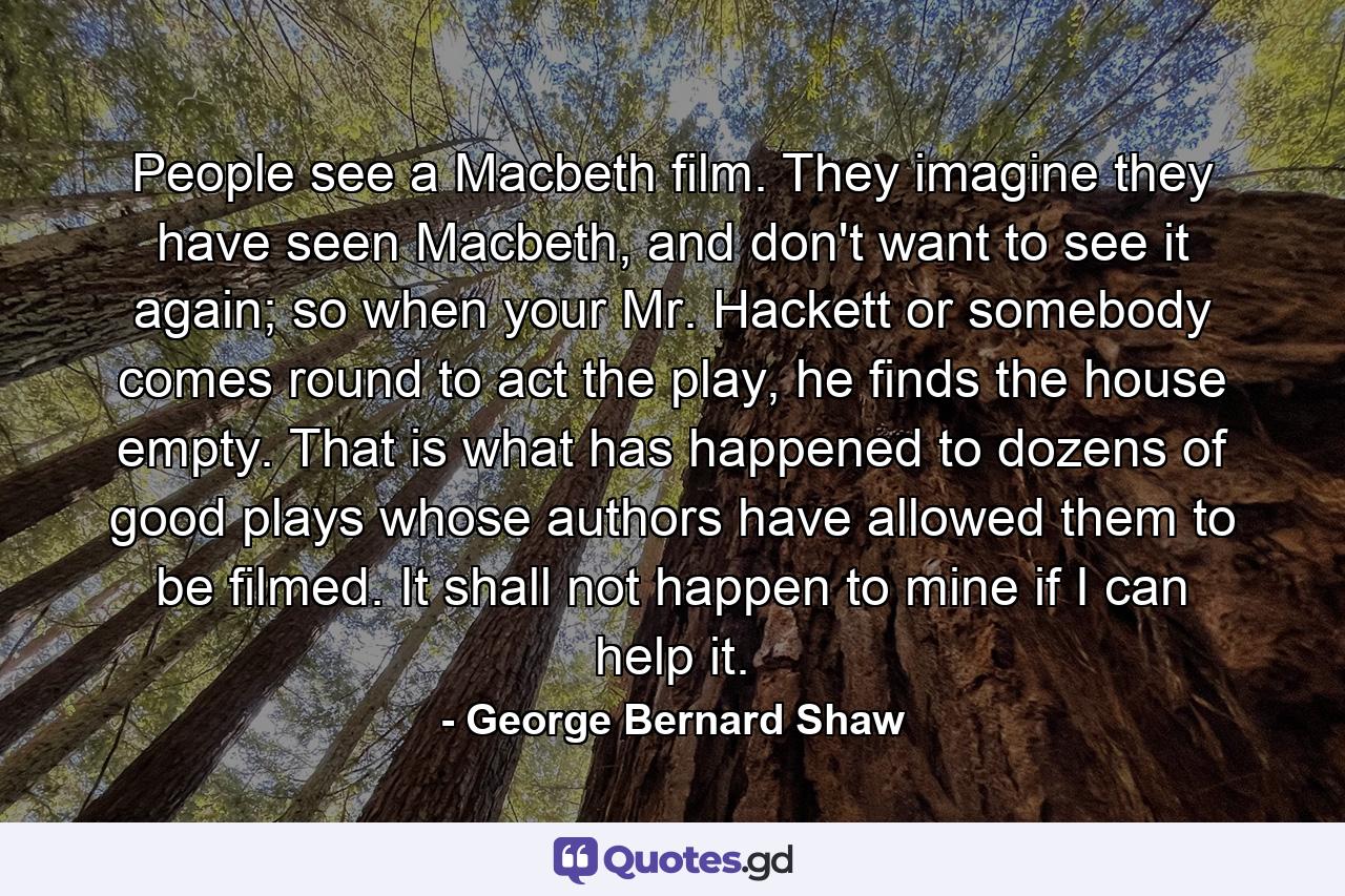 People see a Macbeth film. They imagine they have seen Macbeth, and don't want to see it again; so when your Mr. Hackett or somebody comes round to act the play, he finds the house empty. That is what has happened to dozens of good plays whose authors have allowed them to be filmed. It shall not happen to mine if I can help it. - Quote by George Bernard Shaw