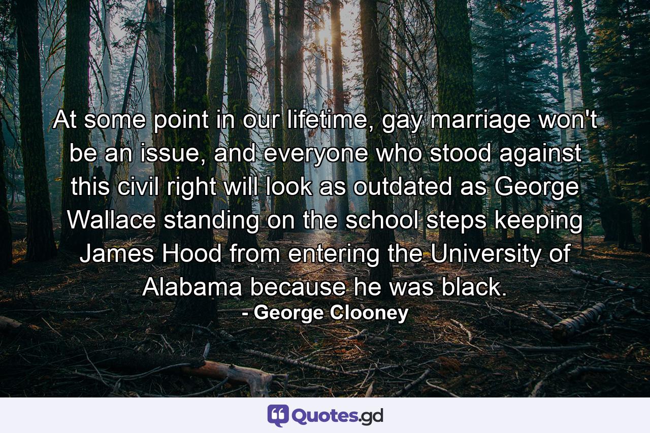 At some point in our lifetime, gay marriage won't be an issue, and everyone who stood against this civil right will look as outdated as George Wallace standing on the school steps keeping James Hood from entering the University of Alabama because he was black. - Quote by George Clooney