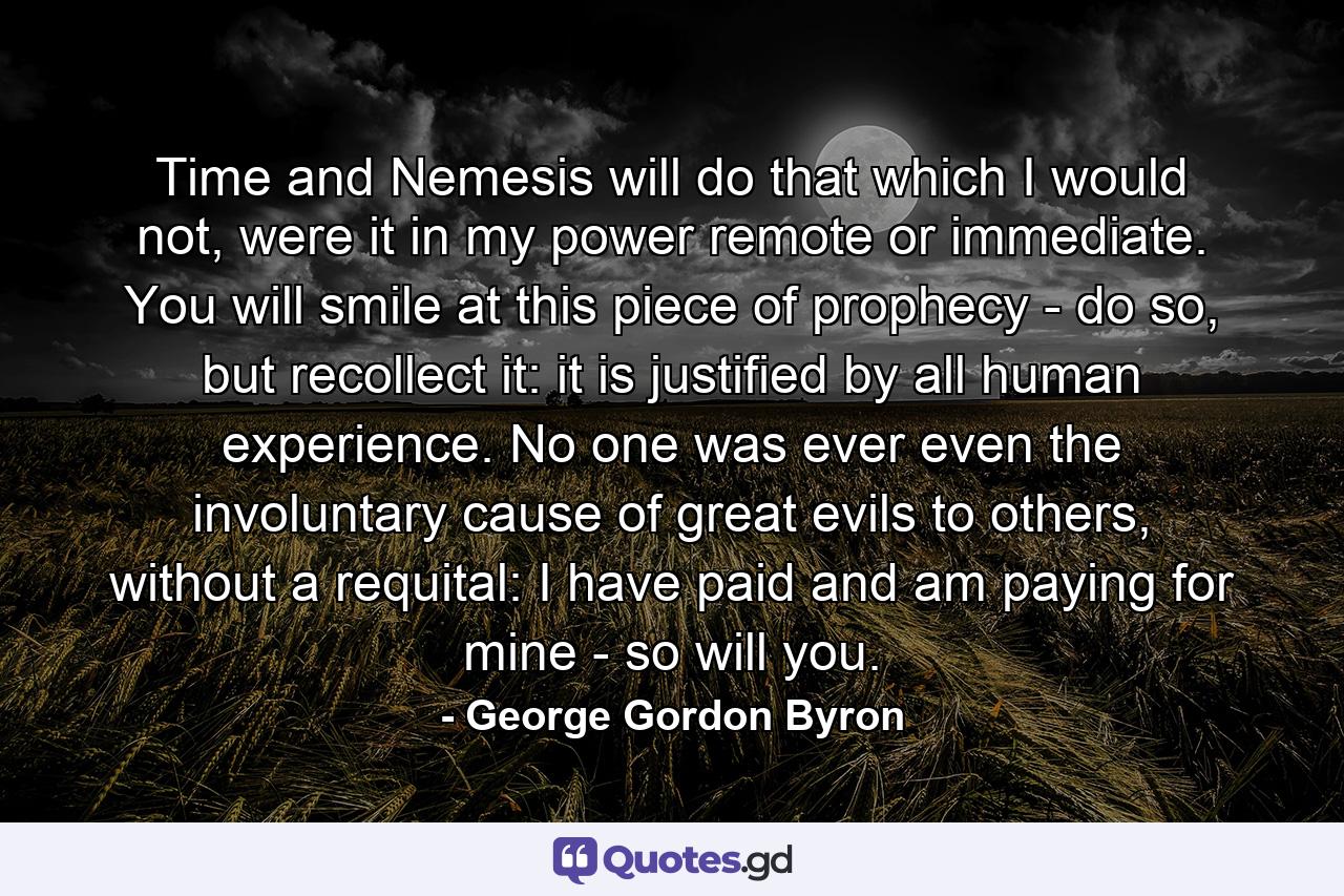 Time and Nemesis will do that which I would not, were it in my power remote or immediate. You will smile at this piece of prophecy - do so, but recollect it: it is justified by all human experience. No one was ever even the involuntary cause of great evils to others, without a requital: I have paid and am paying for mine - so will you. - Quote by George Gordon Byron