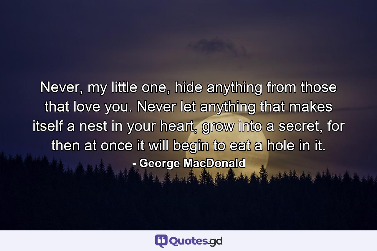 Never, my little one, hide anything from those that love you. Never let anything that makes itself a nest in your heart, grow into a secret, for then at once it will begin to eat a hole in it. - Quote by George MacDonald