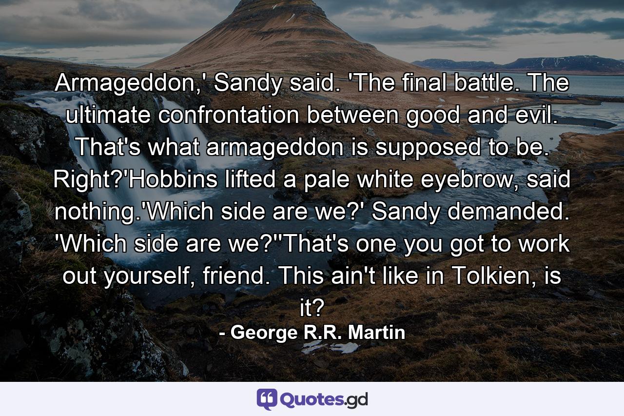 Armageddon,' Sandy said. 'The final battle. The ultimate confrontation between good and evil. That's what armageddon is supposed to be. Right?'Hobbins lifted a pale white eyebrow, said nothing.'Which side are we?' Sandy demanded. 'Which side are we?''That's one you got to work out yourself, friend. This ain't like in Tolkien, is it? - Quote by George R.R. Martin