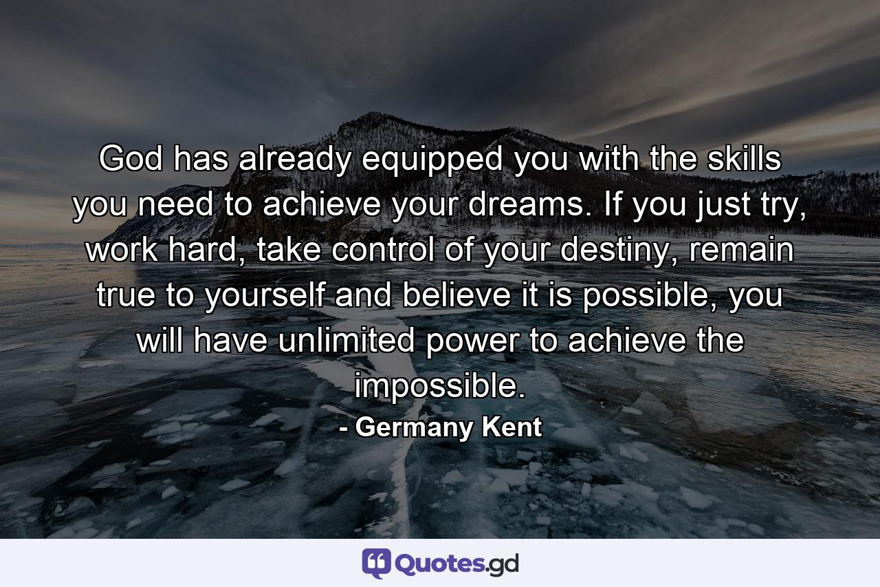 God has already equipped you with the skills you need to achieve your dreams. If you just try, work hard, take control of your destiny, remain true to yourself and believe it is possible, you will have unlimited power to achieve the impossible. - Quote by Germany Kent