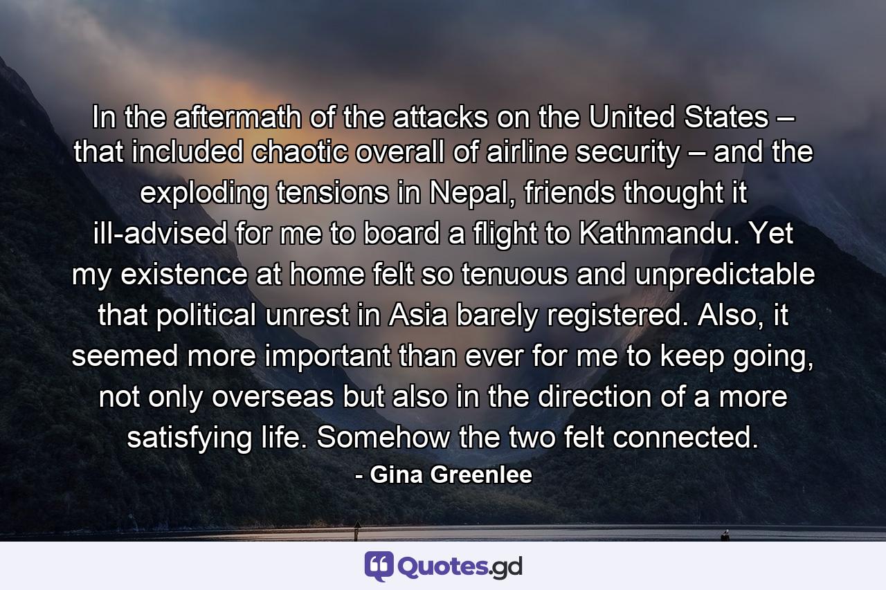 In the aftermath of the attacks on the United States – that included chaotic overall of airline security – and the exploding tensions in Nepal, friends thought it ill-advised for me to board a flight to Kathmandu. Yet my existence at home felt so tenuous and unpredictable that political unrest in Asia barely registered. Also, it seemed more important than ever for me to keep going, not only overseas but also in the direction of a more satisfying life. Somehow the two felt connected. - Quote by Gina Greenlee