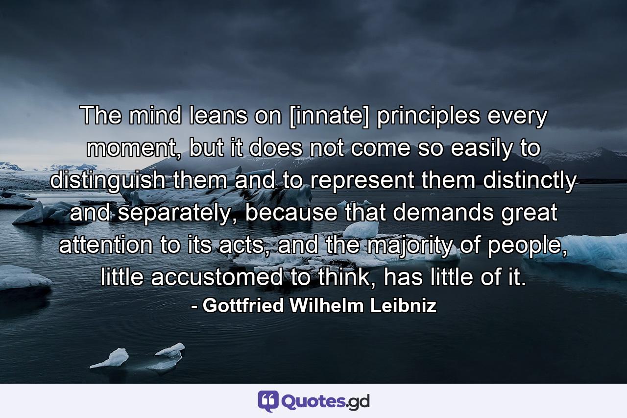 The mind leans on [innate] principles every moment, but it does not come so easily to distinguish them and to represent them distinctly and separately, because that demands great attention to its acts, and the majority of people, little accustomed to think, has little of it. - Quote by Gottfried Wilhelm Leibniz