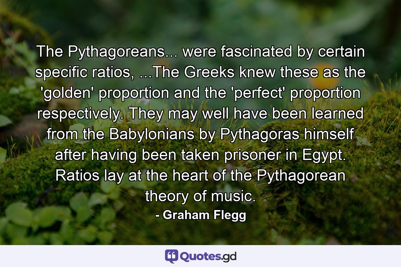 The Pythagoreans... were fascinated by certain specific ratios, ...The Greeks knew these as the 'golden' proportion and the 'perfect' proportion respectively. They may well have been learned from the Babylonians by Pythagoras himself after having been taken prisoner in Egypt. Ratios lay at the heart of the Pythagorean theory of music. - Quote by Graham Flegg