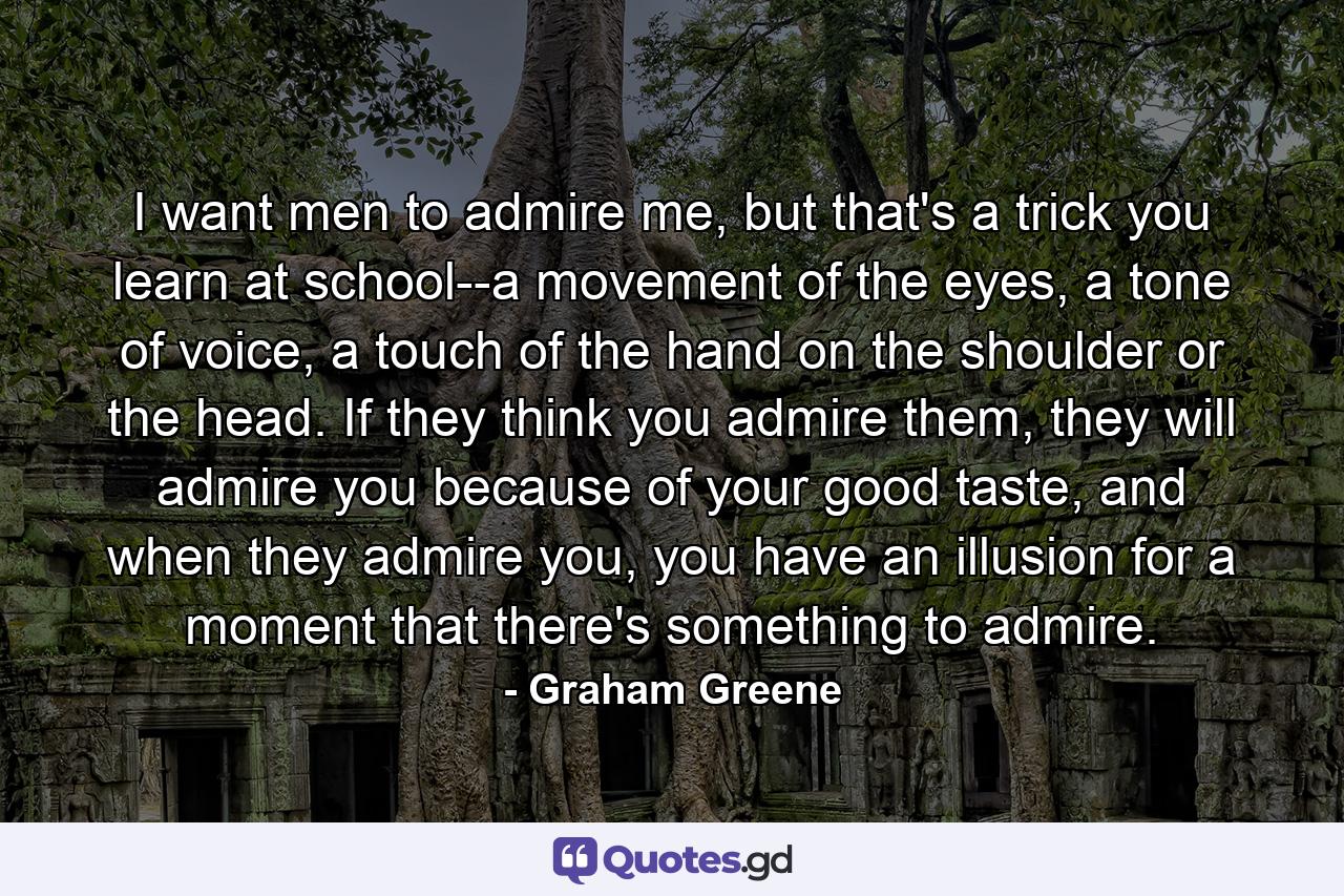 I want men to admire me, but that's a trick you learn at school--a movement of the eyes, a tone of voice, a touch of the hand on the shoulder or the head. If they think you admire them, they will admire you because of your good taste, and when they admire you, you have an illusion for a moment that there's something to admire. - Quote by Graham Greene