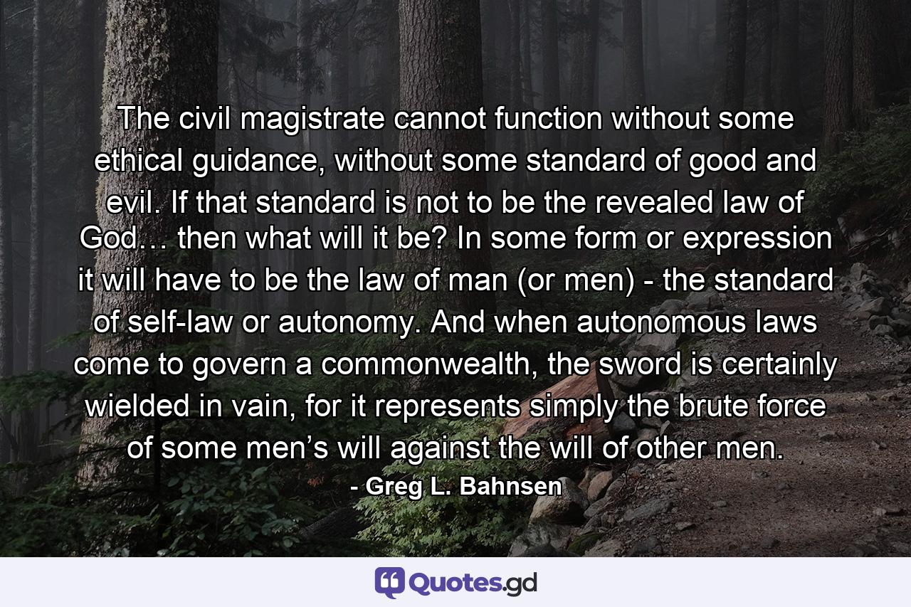 The civil magistrate cannot function without some ethical guidance, without some standard of good and evil. If that standard is not to be the revealed law of God… then what will it be? In some form or expression it will have to be the law of man (or men) - the standard of self-law or autonomy. And when autonomous laws come to govern a commonwealth, the sword is certainly wielded in vain, for it represents simply the brute force of some men’s will against the will of other men. - Quote by Greg L. Bahnsen