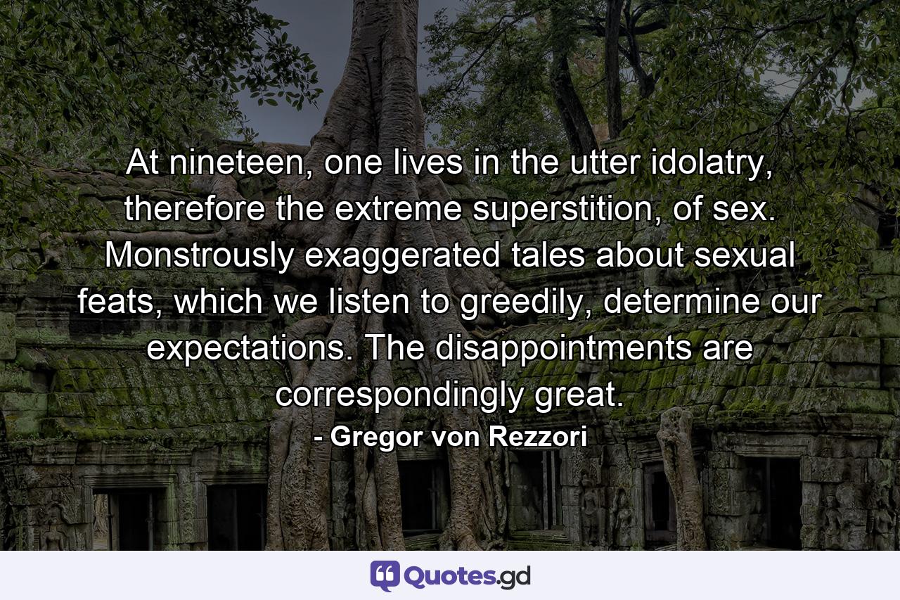 At nineteen, one lives in the utter idolatry, therefore the extreme superstition, of sex. Monstrously exaggerated tales about sexual feats, which we listen to greedily, determine our expectations. The disappointments are correspondingly great. - Quote by Gregor von Rezzori