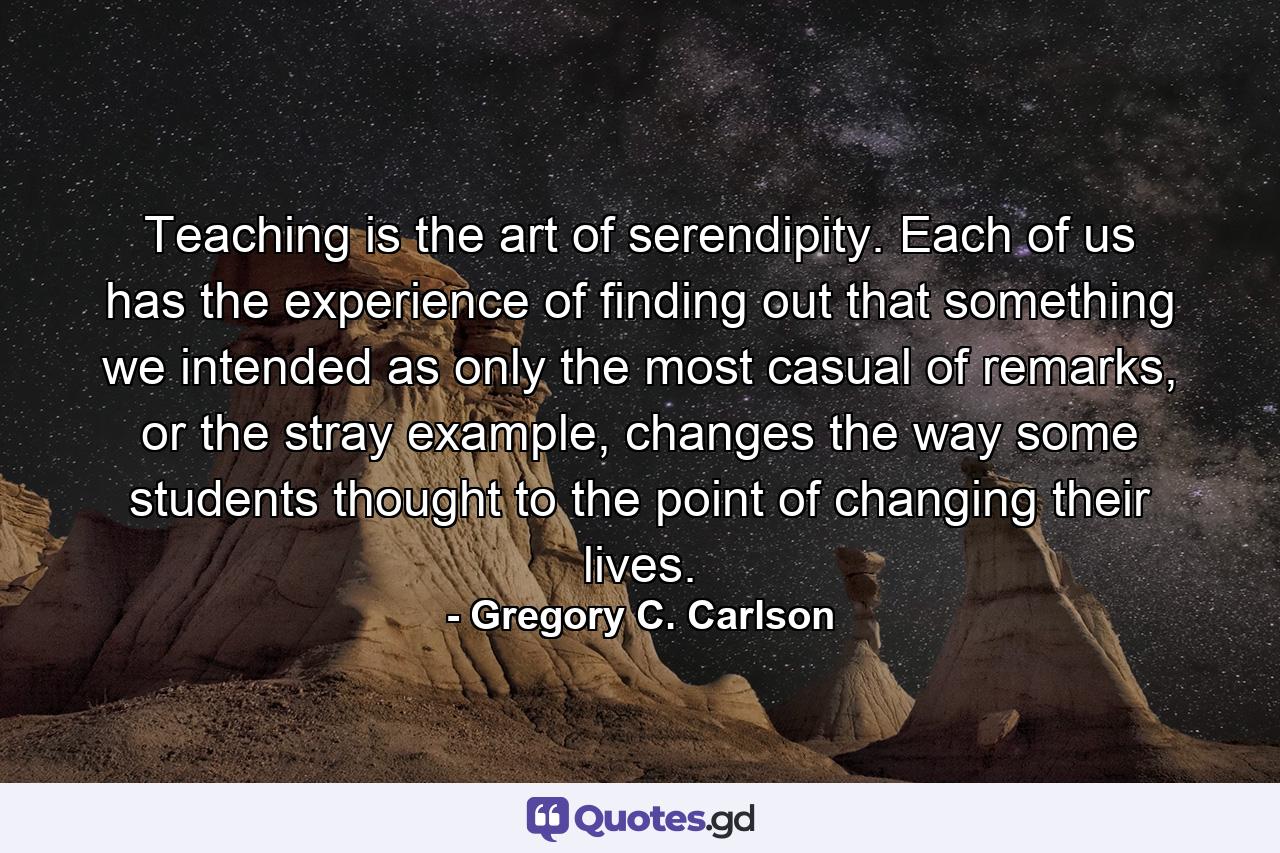 Teaching is the art of serendipity. Each of us has the experience of finding out that something we intended as only the most casual of remarks, or the stray example, changes the way some students thought to the point of changing their lives. - Quote by Gregory C. Carlson