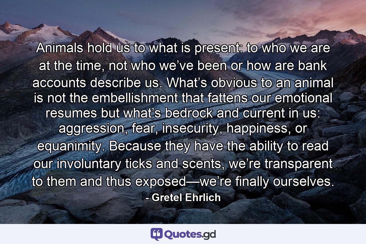 Animals hold us to what is present: to who we are at the time, not who we’ve been or how are bank accounts describe us. What’s obvious to an animal is not the embellishment that fattens our emotional resumes but what’s bedrock and current in us: aggression, fear, insecurity, happiness, or equanimity. Because they have the ability to read our involuntary ticks and scents, we’re transparent to them and thus exposed—we’re finally ourselves. - Quote by Gretel Ehrlich