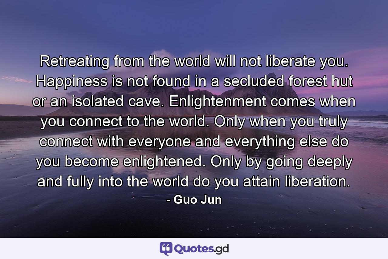 Retreating from the world will not liberate you. Happiness is not found in a secluded forest hut or an isolated cave. Enlightenment comes when you connect to the world. Only when you truly connect with everyone and everything else do you become enlightened. Only by going deeply and fully into the world do you attain liberation. - Quote by Guo Jun