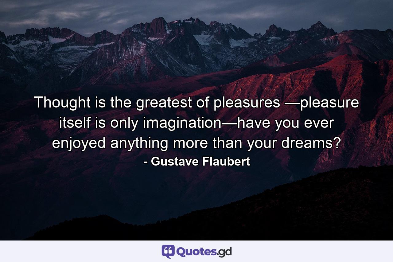 Thought is the greatest of pleasures —pleasure itself is only imagination—have you ever enjoyed anything more than your dreams? - Quote by Gustave Flaubert