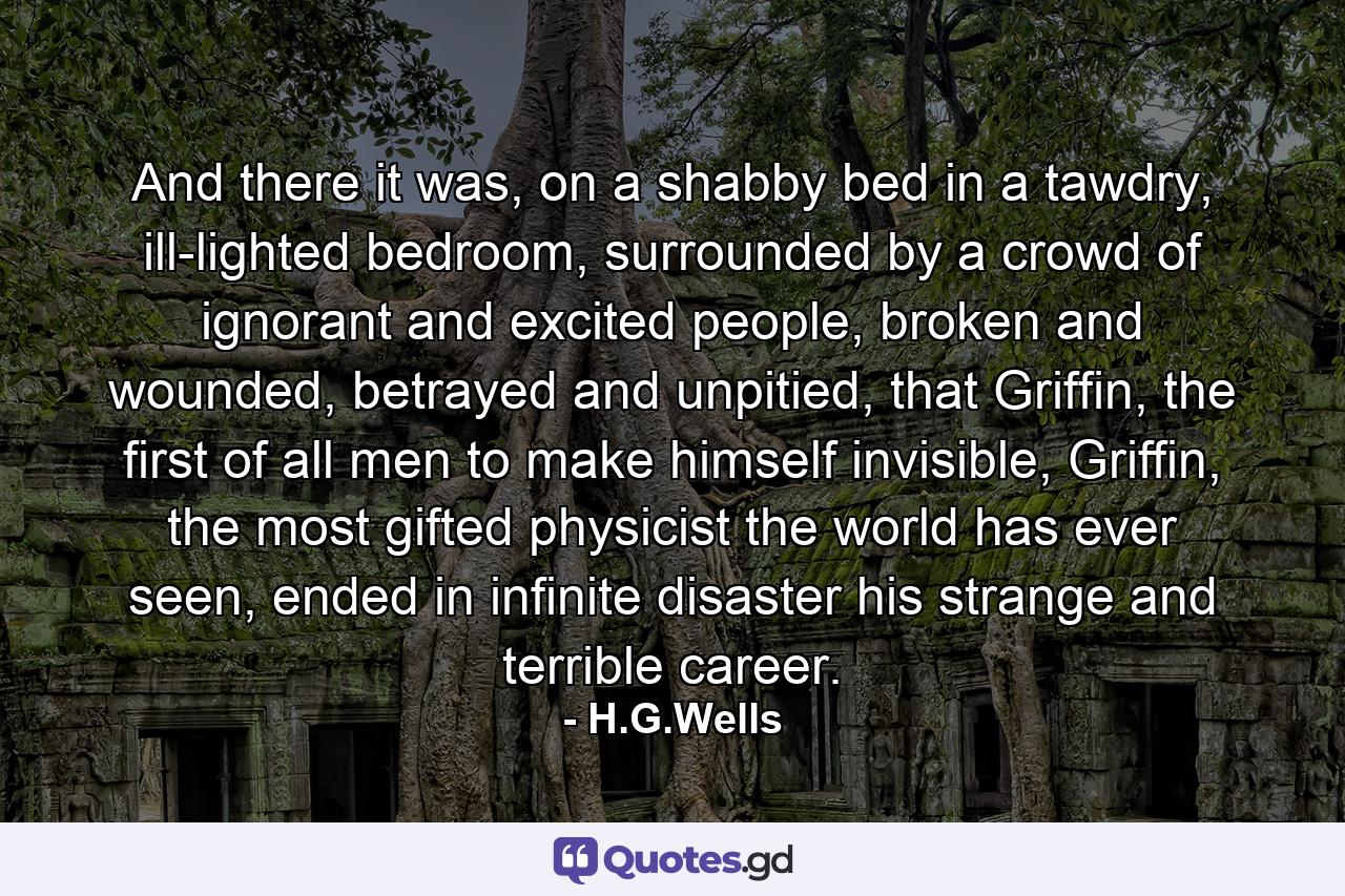 And there it was, on a shabby bed in a tawdry, ill-lighted bedroom, surrounded by a crowd of ignorant and excited people, broken and wounded, betrayed and unpitied, that Griffin, the first of all men to make himself invisible, Griffin, the most gifted physicist the world has ever seen, ended in infinite disaster his strange and terrible career. - Quote by H.G.Wells