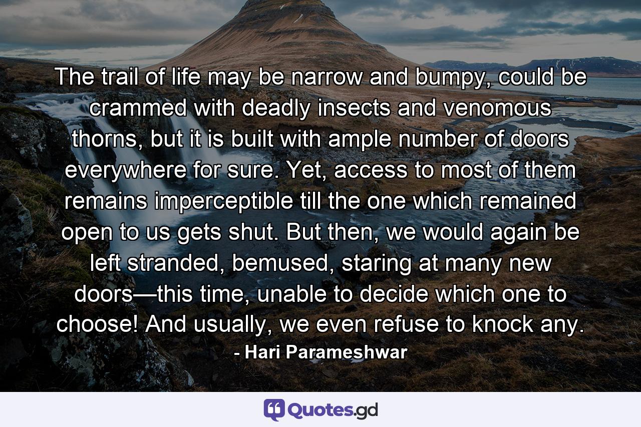 The trail of life may be narrow and bumpy, could be crammed with deadly insects and venomous thorns, but it is built with ample number of doors everywhere for sure. Yet, access to most of them remains imperceptible till the one which remained open to us gets shut. But then, we would again be left stranded, bemused, staring at many new doors—this time, unable to decide which one to choose! And usually, we even refuse to knock any. - Quote by Hari Parameshwar