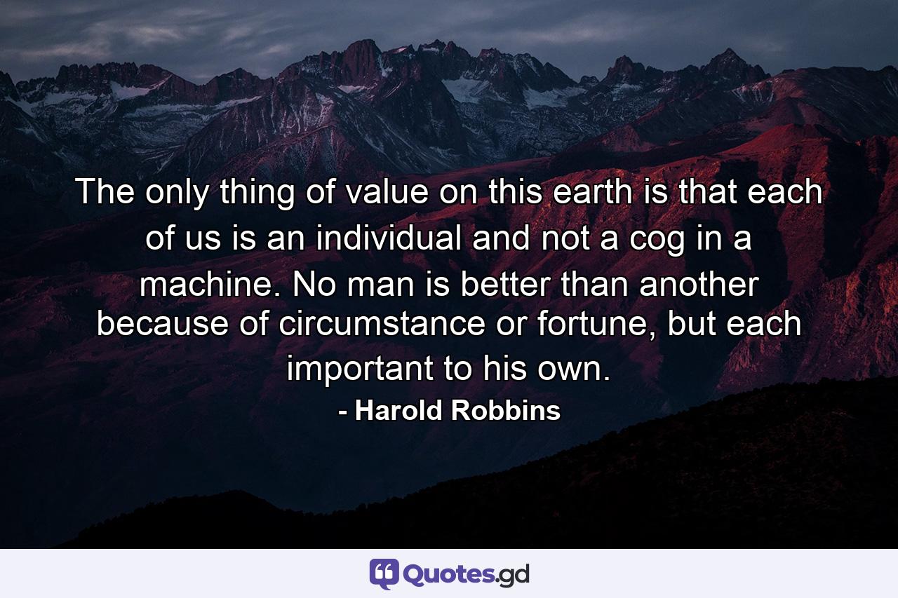 The only thing of value on this earth is that each of us is an individual and not a cog in a machine. No man is better than another because of circumstance or fortune, but each important to his own. - Quote by Harold Robbins