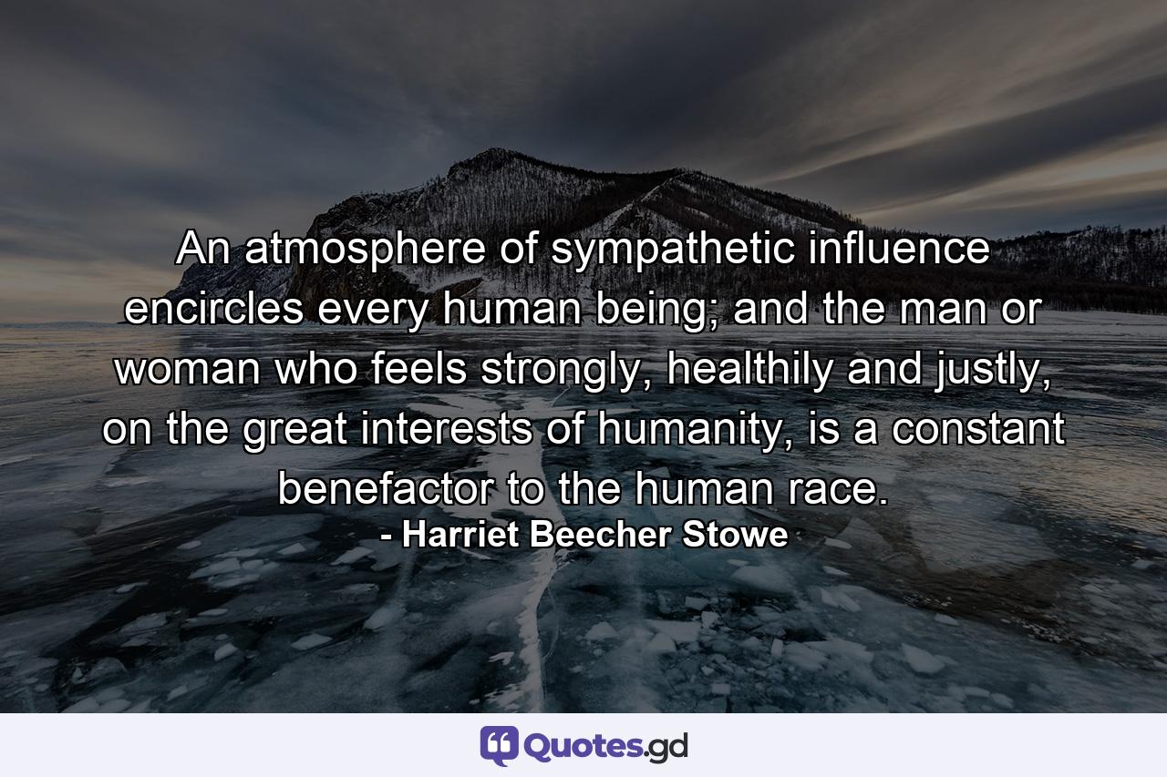 An atmosphere of sympathetic influence encircles every human being; and the man or woman who feels strongly, healthily and justly, on the great interests of humanity, is a constant benefactor to the human race. - Quote by Harriet Beecher Stowe