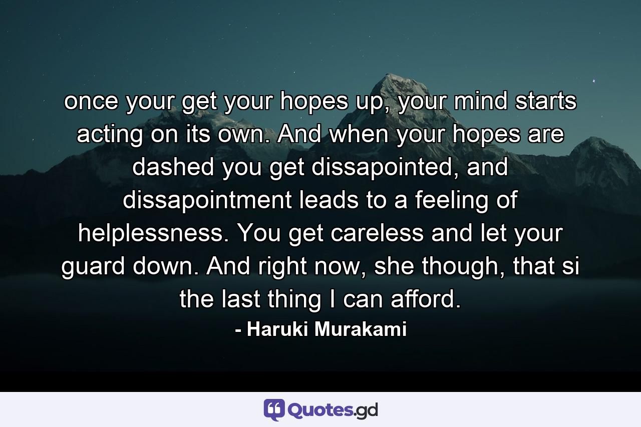 once your get your hopes up, your mind starts acting on its own. And when your hopes are dashed you get dissapointed, and dissapointment leads to a feeling of helplessness. You get careless and let your guard down. And right now, she though, that si the last thing I can afford. - Quote by Haruki Murakami