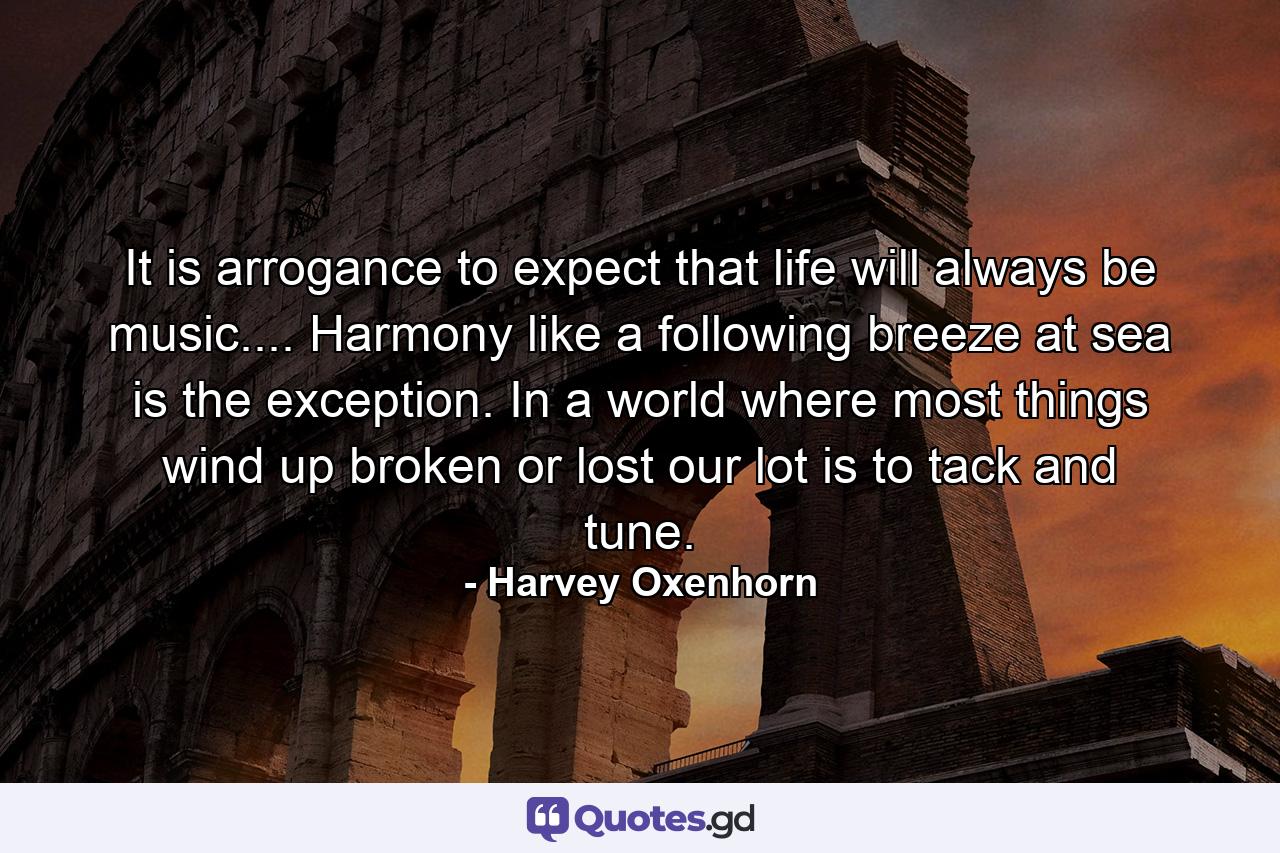 It is arrogance to expect that life will always be music.... Harmony  like a following breeze at sea  is the exception. In a world where most things wind up broken or lost  our lot is to tack and tune. - Quote by Harvey Oxenhorn