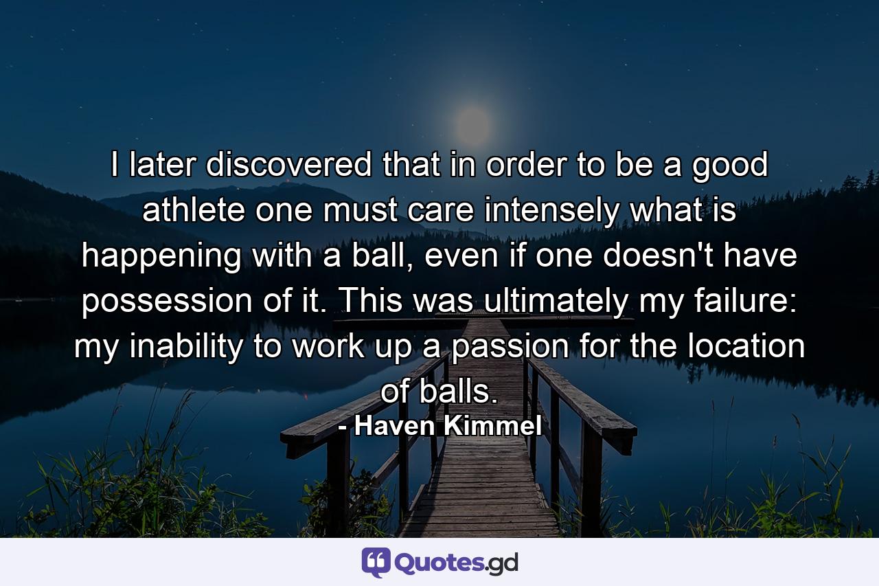 I later discovered that in order to be a good athlete one must care intensely what is happening with a ball, even if one doesn't have possession of it. This was ultimately my failure: my inability to work up a passion for the location of balls. - Quote by Haven Kimmel