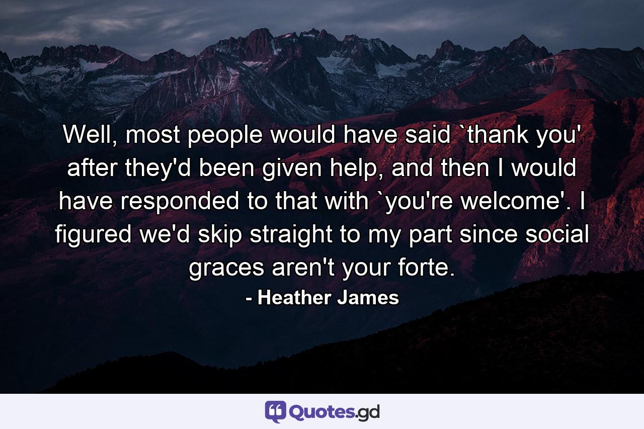 Well, most people would have said `thank you' after they'd been given help, and then I would have responded to that with `you're welcome'. I figured we'd skip straight to my part since social graces aren't your forte. - Quote by Heather James