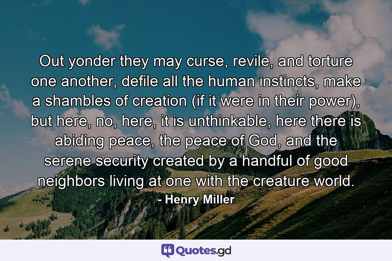 Out yonder they may curse, revile, and torture one another, defile all the human instincts, make a shambles of creation (if it were in their power), but here, no, here, it is unthinkable, here there is abiding peace, the peace of God, and the serene security created by a handful of good neighbors living at one with the creature world. - Quote by Henry Miller