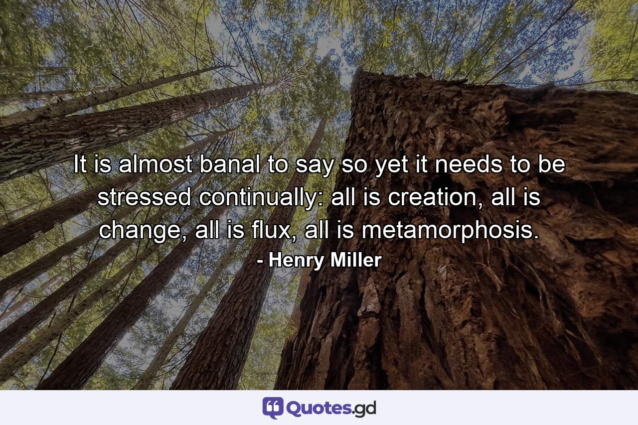 It is almost banal to say so yet it needs to be stressed continually: all is creation, all is change, all is flux, all is metamorphosis. - Quote by Henry Miller