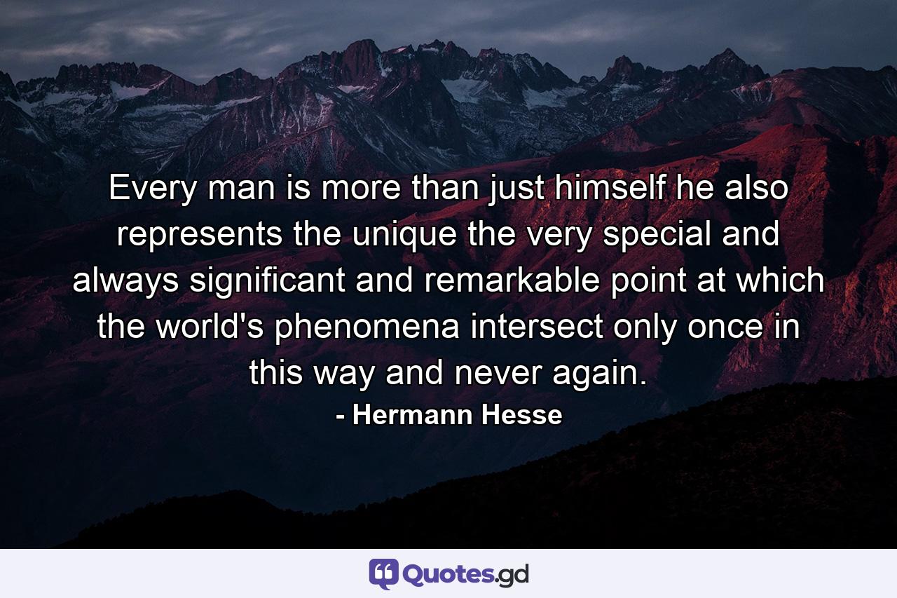 Every man is more than just himself  he also represents the unique  the very special and always significant and remarkable point at which the world's phenomena intersect  only once in this way  and never again. - Quote by Hermann Hesse