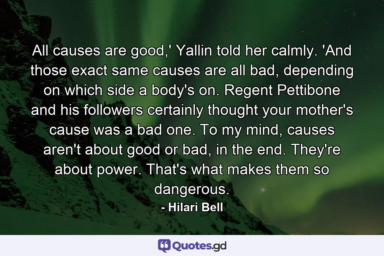 All causes are good,' Yallin told her calmly. 'And those exact same causes are all bad, depending on which side a body's on. Regent Pettibone and his followers certainly thought your mother's cause was a bad one. To my mind, causes aren't about good or bad, in the end. They're about power. That's what makes them so dangerous. - Quote by Hilari Bell