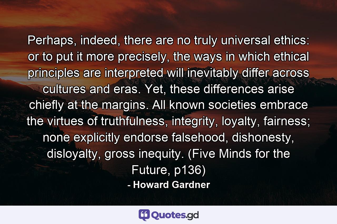 Perhaps, indeed, there are no truly universal ethics: or to put it more precisely, the ways in which ethical principles are interpreted will inevitably differ across cultures and eras. Yet, these differences arise chiefly at the margins. All known societies embrace the virtues of truthfulness, integrity, loyalty, fairness; none explicitly endorse falsehood, dishonesty, disloyalty, gross inequity. (Five Minds for the Future, p136) - Quote by Howard Gardner