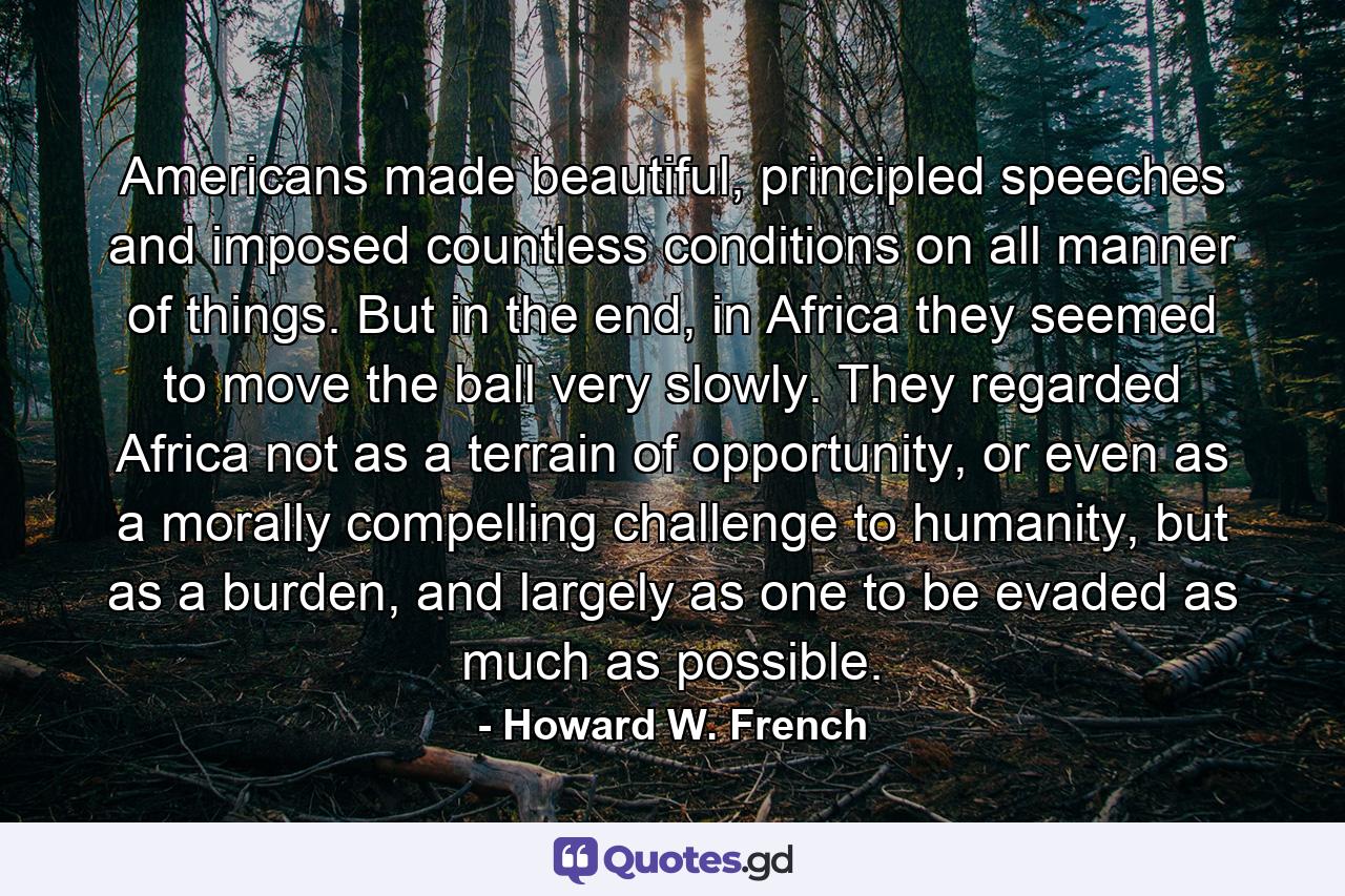 Americans made beautiful, principled speeches and imposed countless conditions on all manner of things. But in the end, in Africa they seemed to move the ball very slowly. They regarded Africa not as a terrain of opportunity, or even as a morally compelling challenge to humanity, but as a burden, and largely as one to be evaded as much as possible. - Quote by Howard W. French