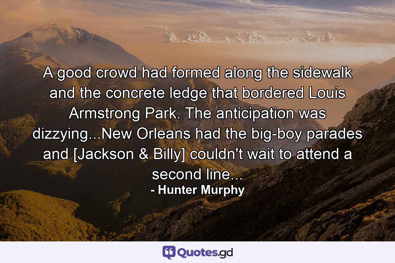 A good crowd had formed along the sidewalk and the concrete ledge that bordered Louis Armstrong Park. The anticipation was dizzying...New Orleans had the big-boy parades and [Jackson & Billy] couldn't wait to attend a second line... - Quote by Hunter Murphy