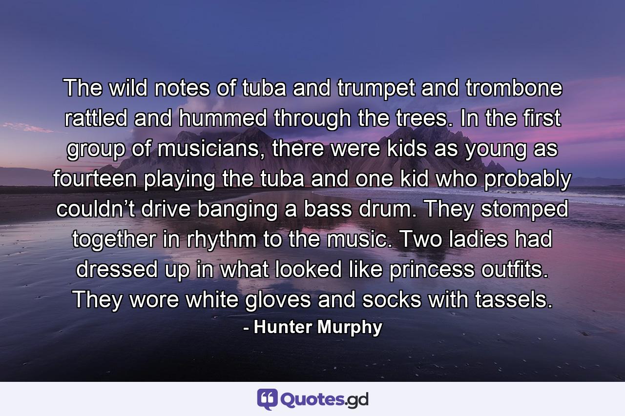 The wild notes of tuba and trumpet and trombone rattled and hummed through the trees. In the first group of musicians, there were kids as young as fourteen playing the tuba and one kid who probably couldn’t drive banging a bass drum. They stomped together in rhythm to the music. Two ladies had dressed up in what looked like princess outfits. They wore white gloves and socks with tassels. - Quote by Hunter Murphy