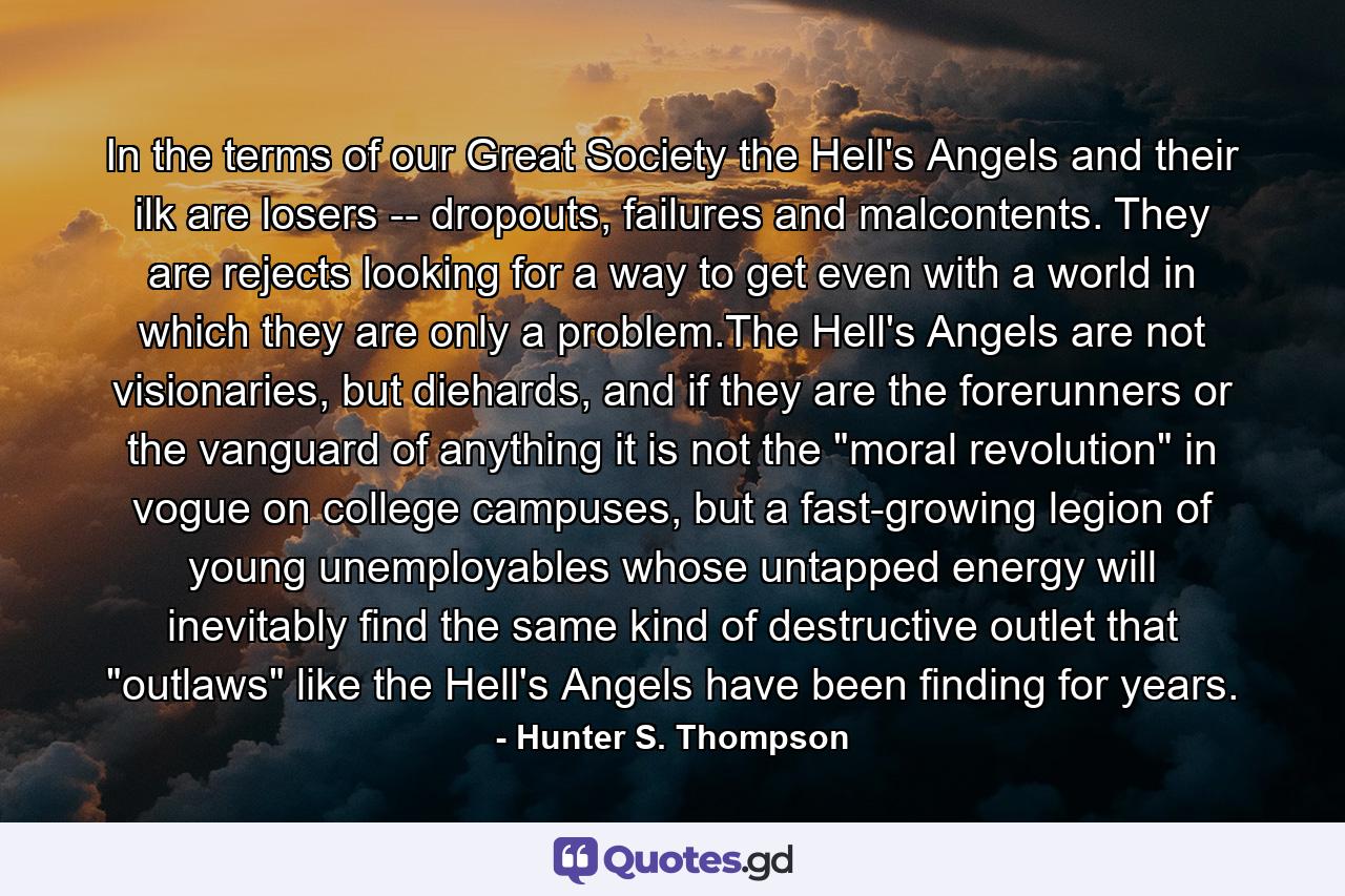 In the terms of our Great Society the Hell's Angels and their ilk are losers -- dropouts, failures and malcontents. They are rejects looking for a way to get even with a world in which they are only a problem.The Hell's Angels are not visionaries, but diehards, and if they are the forerunners or the vanguard of anything it is not the 