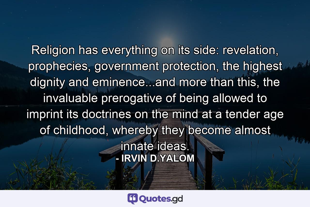 Religion has everything on its side: revelation, prophecies, government protection, the highest dignity and eminence...and more than this, the invaluable prerogative of being allowed to imprint its doctrines on the mind at a tender age of childhood, whereby they become almost innate ideas. - Quote by IRVIN D.YALOM