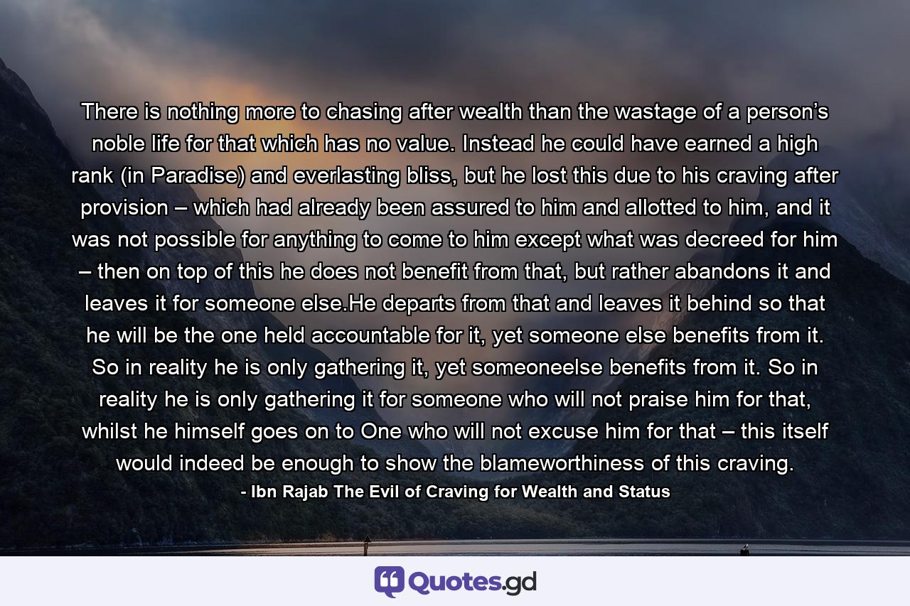 There is nothing more to chasing after wealth than the wastage of a person’s noble life for that which has no value. Instead he could have earned a high rank (in Paradise) and everlasting bliss, but he lost this due to his craving after provision – which had already been assured to him and allotted to him, and it was not possible for anything to come to him except what was decreed for him – then on top of this he does not benefit from that, but rather abandons it and leaves it for someone else.He departs from that and leaves it behind so that he will be the one held accountable for it, yet someone else benefits from it. So in reality he is only gathering it, yet someoneelse benefits from it. So in reality he is only gathering it for someone who will not praise him for that, whilst he himself goes on to One who will not excuse him for that – this itself would indeed be enough to show the blameworthiness of this craving. - Quote by Ibn Rajab The Evil of Craving for Wealth and Status