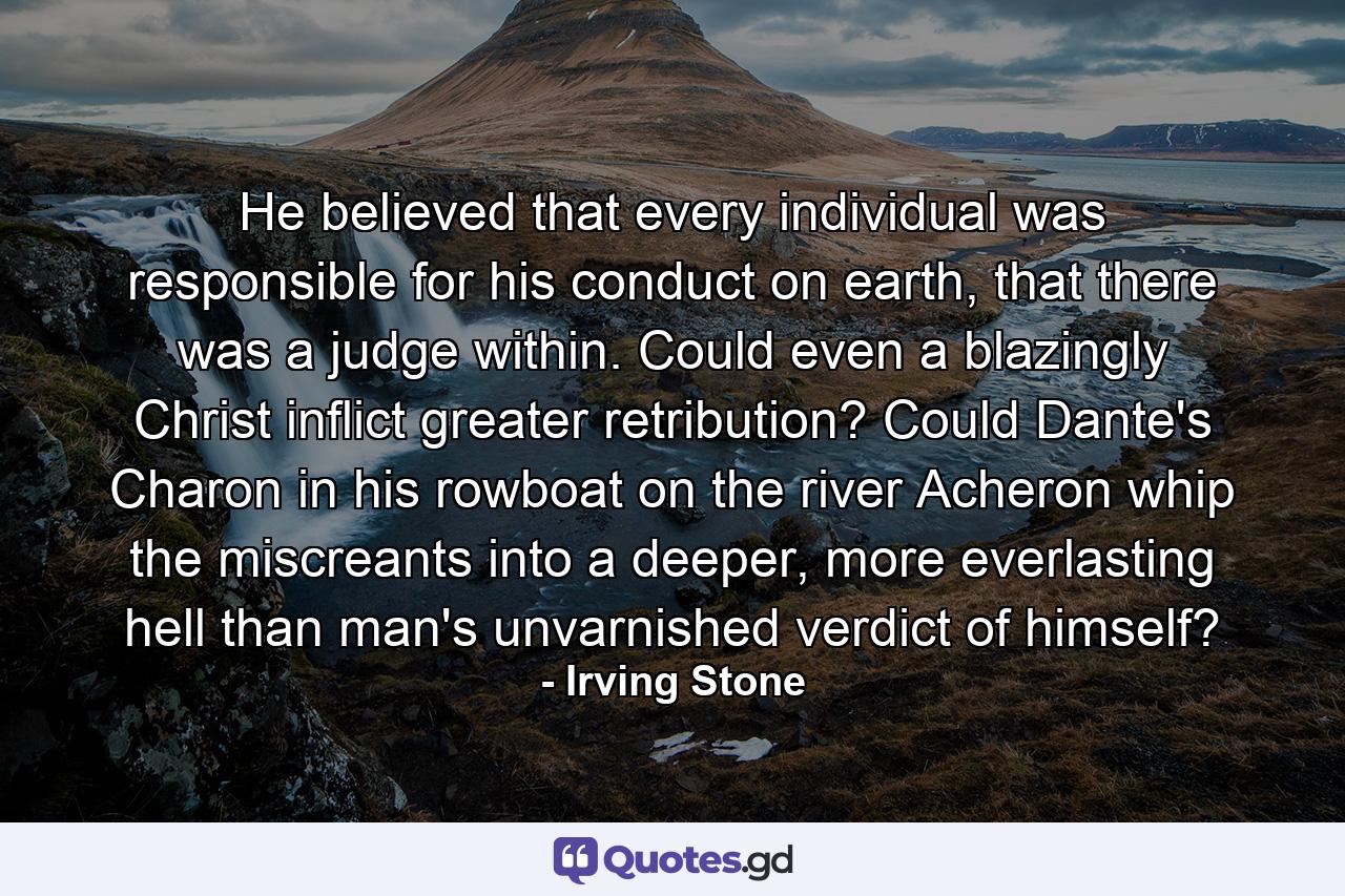 He believed that every individual was responsible for his conduct on earth, that there was a judge within. Could even a blazingly Christ inflict greater retribution? Could Dante's Charon in his rowboat on the river Acheron whip the miscreants into a deeper, more everlasting hell than man's unvarnished verdict of himself? - Quote by Irving Stone