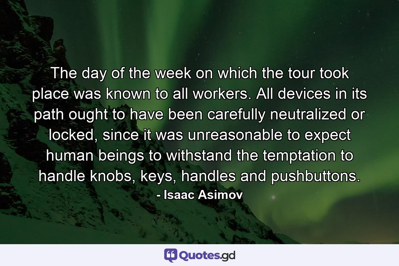 The day of the week on which the tour took place was known to all workers. All devices in its path ought to have been carefully neutralized or locked, since it was unreasonable to expect human beings to withstand the temptation to handle knobs, keys, handles and pushbuttons. - Quote by Isaac Asimov