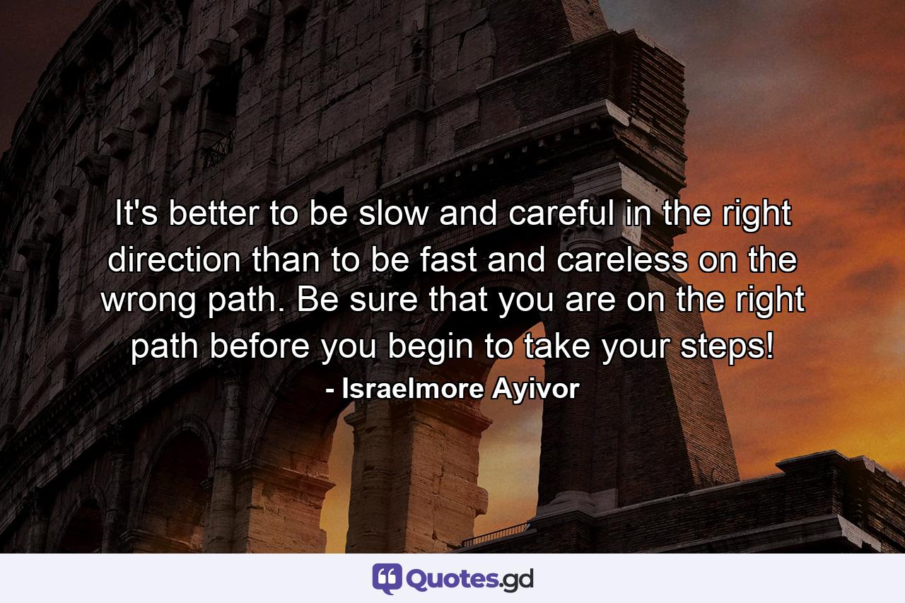 It's better to be slow and careful in the right direction than to be fast and careless on the wrong path. Be sure that you are on the right path before you begin to take your steps! - Quote by Israelmore Ayivor