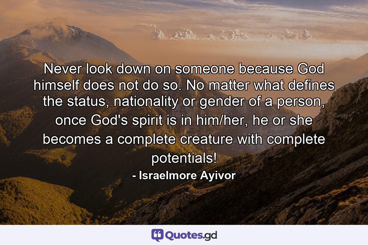 Never look down on someone because God himself does not do so. No matter what defines the status, nationality or gender of a person, once God's spirit is in him/her, he or she becomes a complete creature with complete potentials! - Quote by Israelmore Ayivor