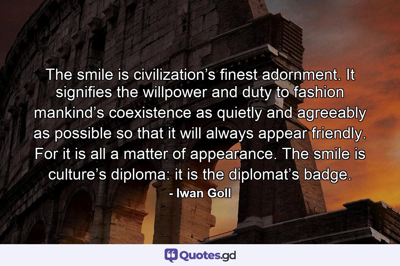 The smile is civilization’s finest adornment. It signifies the willpower and duty to fashion mankind’s coexistence as quietly and agreeably as possible so that it will always appear friendly. For it is all a matter of appearance. The smile is culture’s diploma: it is the diplomat’s badge. - Quote by Iwan Goll