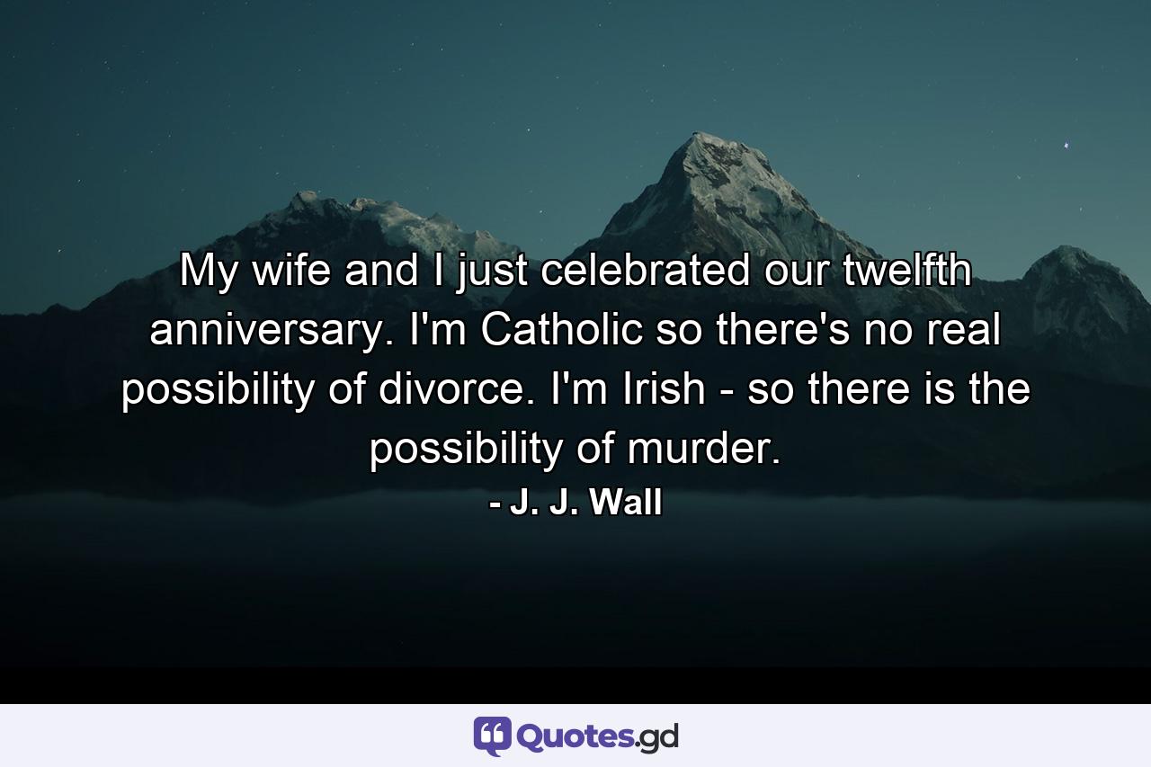 My wife and I just celebrated our twelfth anniversary. I'm Catholic  so there's no real possibility of divorce. I'm Irish - so there is the possibility of murder. - Quote by J. J. Wall