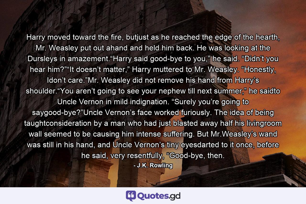 Harry moved toward the fire, butjust as he reached the edge of the hearth, Mr. Weasley put out ahand and held him back. He was looking at the Dursleys in amazement.“Harry said good-bye to you,” he said. “Didn’t you hear him?”“It doesn’t matter,” Harry muttered to Mr. Weasley. “Honestly, Idon’t care.”Mr. Weasley did not remove his hand from Harry’s shoulder.“You aren’t going to see your nephew till next summer,” he saidto Uncle Vernon in mild indignation. “Surely you’re going to saygood-bye?”Uncle Vernon’s face worked furiously. The idea of being taughtconsideration by a man who had just blasted away half his livingroom wall seemed to be causing him intense suffering. But Mr.Weasley’s wand was still in his hand, and Uncle Vernon’s tiny eyesdarted to it once, before he said, very resentfully, “Good-bye, then. - Quote by J.K. Rowling