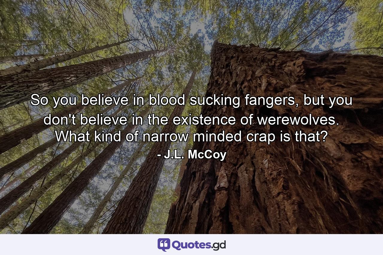 So you believe in blood sucking fangers, but you don't believe in the existence of werewolves. What kind of narrow minded crap is that? - Quote by J.L. McCoy